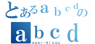 とあるａｂｃｄのａｂｃｄｅｆ（ｓｕｎｉ－ｋｉｎｇｕ）