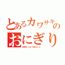 とあるカワサキのおにぎり（添加物いっぱいで腐らないよ〜）