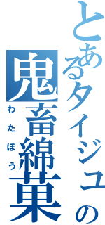 とあるタイジュの鬼畜綿菓子（わたぼう）