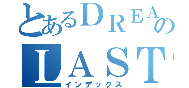 とあるＤＲＥＡＭのＬＡＳＴ（インデックス）