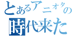 とあるアニオタの時代来た（）