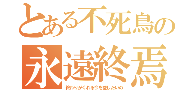 とある不死鳥の永遠終焉（終わりがくれる今を愛したいの）