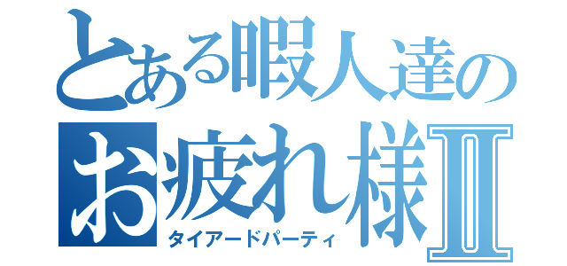 とある暇人達のお疲れ様会Ⅱ（タイアードパーティ）