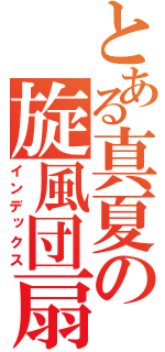 とある真夏の旋風団扇（インデックス）