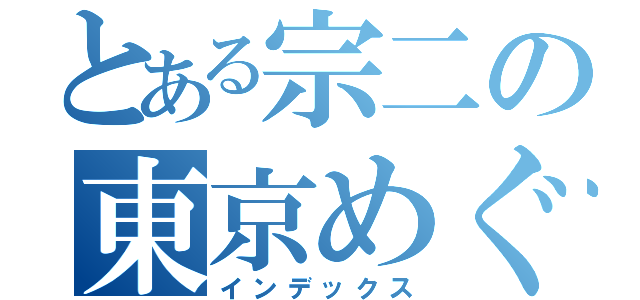 とある宗二の東京めぐり　改（インデックス）