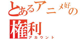 とあるアニメ好きの権利（アカウント）