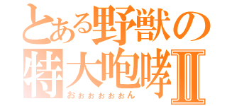 とある野獣の特大咆哮Ⅱ（おぉぉぉぉぉん）