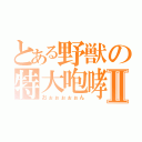 とある野獣の特大咆哮Ⅱ（おぉぉぉぉぉん）