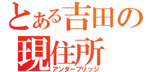 とある吉田の現住所（アンダーブリッジ）