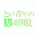 とある青年の友達開放（　ーＮ－　）