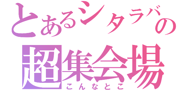 とあるシタラバの超集会場（こんなとこ）