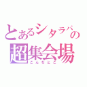 とあるシタラバの超集会場（こんなとこ）