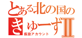 とある北の国のきゅーずⅡ（仮設アカウント）