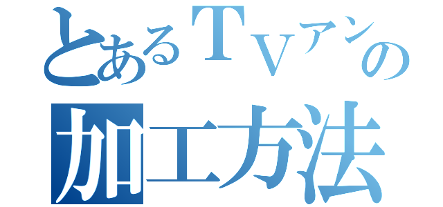 とあるＴＶアンテナの加工方法（）