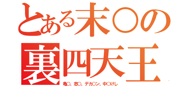 とある末○の裏四天王（亀○、志○、デカ○ン、中○けし）