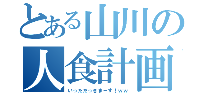 とある山川の人食計画（いっただっきまーす！ｗｗ）