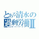 とある清水の過剰労働Ⅱ（オーバーワーク）