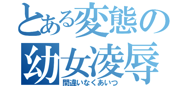 とある変態の幼女凌辱（間違いなくあいつ）