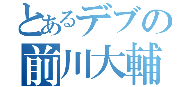 とあるデブの前川大輔（）