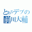 とあるデブの前川大輔（）