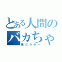 とある人間のバカちゃん（誰だろねー）