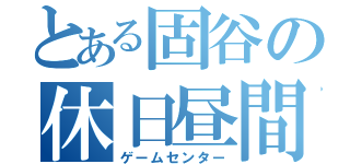 とある固谷の休日昼間（ゲームセンター）