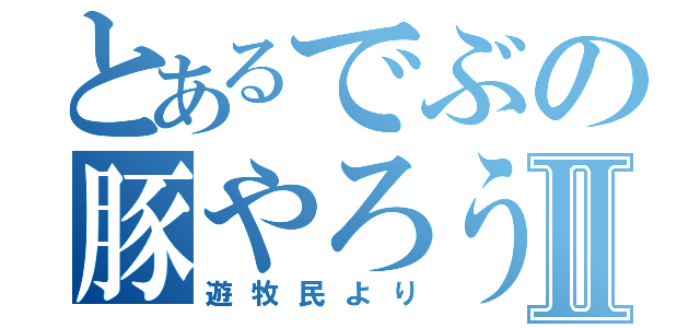 とあるでぶの豚やろうⅡ（遊牧民より）