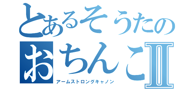 とあるそうたのおちんこⅡ（アームストロングキャノン）