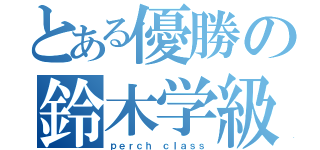 とある優勝の鈴木学級（ｐｅｒｃｈ ｃｌａｓｓ）