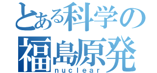 とある科学の福島原発（ｎｕｃｌｅａｒ）