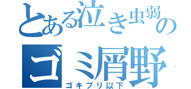 とある泣き虫弱虫ごみ虫のゴミ屑野郎（ゴキブリ以下）