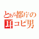 とある都庁の耳コピ男（）