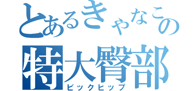 とあるきゃなこの特大臀部（ビックヒップ）