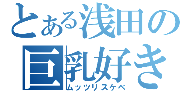 とある浅田の巨乳好き（ムッツリスケベ）