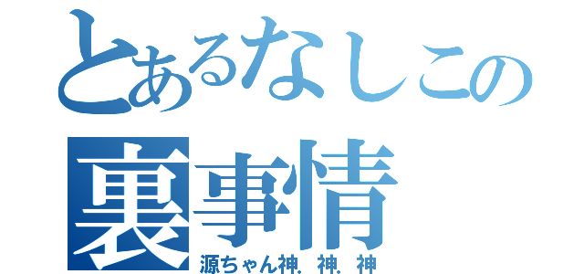 とあるなしこの裏事情（源ちゃん神．神．神）