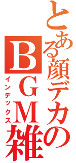 とある顔デカのＢＧＭ雑談枠Ⅱ（インデックス）