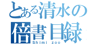 とある清水の倍書目録（Ｓｈｉｍｉ ｚｏｏ）