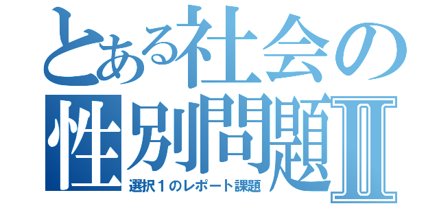 とある社会の性別問題Ⅱ（選択１のレポート課題）