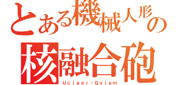 とある機械人形の核融合砲（Ｕｃｌｅａｒ・Ｇｏｌｅｍ）