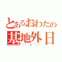 とあるおわたの基地外日記（＼（＾ｏ＾）／）