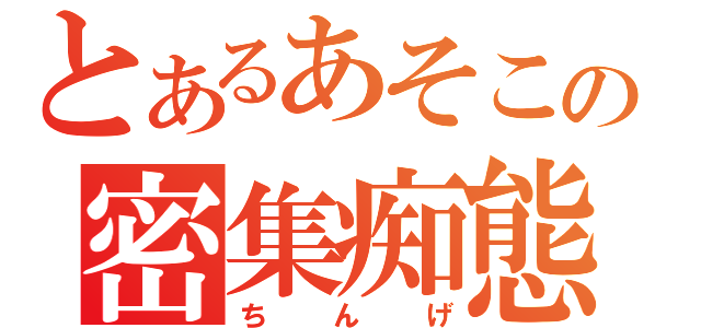 とあるあそこの密集痴態（ちんげ）