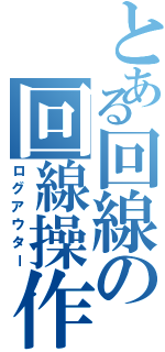 とある回線の回線操作Ⅱ（ログアウター）