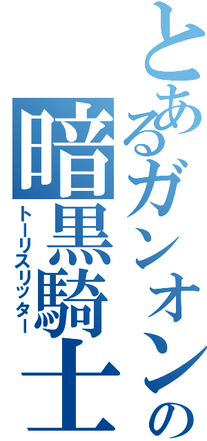 とあるガンオンの暗黒騎士（トーリスリッター）