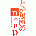 とある馬鹿のｎｏｐｐｙ（なにげにリア充）