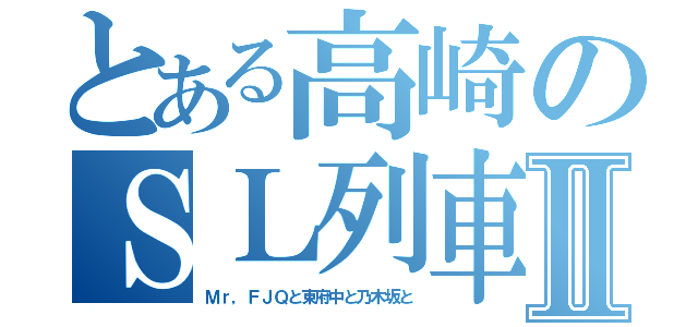 とある高崎のＳＬ列車Ⅱ（Ｍｒ，ＦＪＱと東府中と乃木坂と）