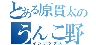 とある原貫太のうんこ野郎（インデックス）