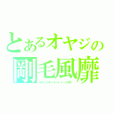 とあるオヤジの剛毛風靡（オヤジのギャランドゥーが靡く）