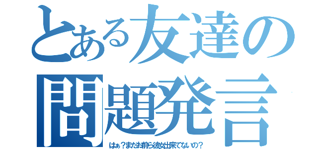 とある友達の問題発言（はぁ？まだお前ら彼女出来てないの？）