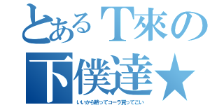 とあるＴ來の下僕達★（いいから黙ってコーラ買ってこい）