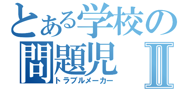 とある学校の問題児Ⅱ（トラブルメーカー）